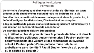Politiques territoriales
Formation
Le territoire s’accompagne d’un vaste chantier de réformes, un vaste
processus de changements couvrant tous les secteurs de la vie
Les réformes permettront de réinscrire le pouvoir dans le provisoire, à
l’effet d’endiguer les distorsions, l’insécurité et la corruption…
Elles permettent de passer d’une relation intégralement administrative à
une relation de collaboration et de concertation
De grandes questions doivent être posées:
qui détient le plus de pouvoir dans la prise de décisions et dans la
réalisation des politiques gouvernementales ? Peut-on parler de
bouleversements des valeurs et des fondements du système
actuel ? Peut-on parler d’omnipotence d’une nébuleuse
globalisante sans identité ? Faut-il étudier l’exercice du pouvoir
ou la source du pouvoir ?
 
