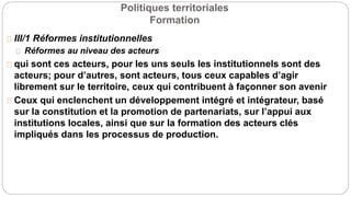Politiques territoriales
Formation
III/1 Réformes institutionnelles
Réformes au niveau des acteurs
qui sont ces acteurs, pour les uns seuls les institutionnels sont des
acteurs; pour d’autres, sont acteurs, tous ceux capables d’agir
librement sur le territoire, ceux qui contribuent à façonner son avenir
Ceux qui enclenchent un développement intégré et intégrateur, basé
sur la constitution et la promotion de partenariats, sur l’appui aux
institutions locales, ainsi que sur la formation des acteurs clés
impliqués dans les processus de production.
 