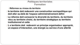 Politiques territoriales
Formation
Réformes au niveau du territoire
le territoire doit redevenir une construction sociopolitique qui
doit aller au-delà de l’espace administrativement défini
La réforme doit consacrer la diversité du territoire, du territoire
vécu au territoire choisi, du territoire stratégique au territoire
institutionnel et cette
L e territoire doit redevenir un principe organisateur approprié,
un espace d’interaction, une énergie au service d’une altérité
 