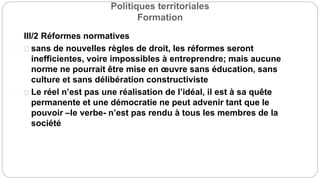 Politiques territoriales
Formation
III/2 Réformes normatives
sans de nouvelles règles de droit, les réformes seront
inefficientes, voire impossibles à entreprendre; mais aucune
norme ne pourrait être mise en œuvre sans éducation, sans
culture et sans délibération constructiviste
Le réel n’est pas une réalisation de l’idéal, il est à sa quête
permanente et une démocratie ne peut advenir tant que le
pouvoir –le verbe- n’est pas rendu à tous les membres de la
société
 