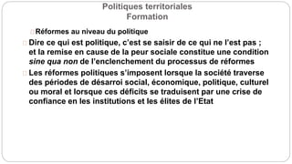 Politiques territoriales
Formation
Réformes au niveau du politique
Dire ce qui est politique, c’est se saisir de ce qui ne l’est pas ;
et la remise en cause de la peur sociale constitue une condition
sine qua non de l’enclenchement du processus de réformes
Les réformes politiques s’imposent lorsque la société traverse
des périodes de désarroi social, économique, politique, culturel
ou moral et lorsque ces déficits se traduisent par une crise de
confiance en les institutions et les élites de l’Etat
 