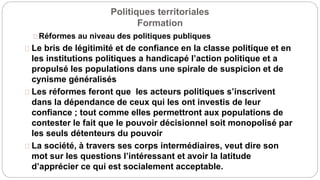 Politiques territoriales
Formation
Réformes au niveau des politiques publiques
Le bris de légitimité et de confiance en la classe politique et en
les institutions politiques a handicapé l’action politique et a
propulsé les populations dans une spirale de suspicion et de
cynisme généralisés
Les réformes feront que les acteurs politiques s’inscrivent
dans la dépendance de ceux qui les ont investis de leur
confiance ; tout comme elles permettront aux populations de
contester le fait que le pouvoir décisionnel soit monopolisé par
les seuls détenteurs du pouvoir
La société, à travers ses corps intermédiaires, veut dire son
mot sur les questions l’intéressant et avoir la latitude
d’apprécier ce qui est socialement acceptable.
 