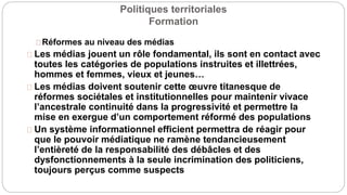 Politiques territoriales
Formation
Réformes au niveau des médias
Les médias jouent un rôle fondamental, ils sont en contact avec
toutes les catégories de populations instruites et illettrées,
hommes et femmes, vieux et jeunes…
Les médias doivent soutenir cette œuvre titanesque de
réformes sociétales et institutionnelles pour maintenir vivace
l’ancestrale continuité dans la progressivité et permettre la
mise en exergue d’un comportement réformé des populations
Un système informationnel efficient permettra de réagir pour
que le pouvoir médiatique ne ramène tendancieusement
l’entièreté de la responsabilité des débâcles et des
dysfonctionnements à la seule incrimination des politiciens,
toujours perçus comme suspects
 