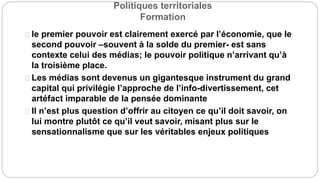 Politiques territoriales
Formation
le premier pouvoir est clairement exercé par l’économie, que le
second pouvoir –souvent à la solde du premier- est sans
contexte celui des médias; le pouvoir politique n’arrivant qu’à
la troisième place.
Les médias sont devenus un gigantesque instrument du grand
capital qui privilégie l’approche de l’info-divertissement, cet
artéfact imparable de la pensée dominante
Il n’est plus question d’offrir au citoyen ce qu’il doit savoir, on
lui montre plutôt ce qu’il veut savoir, misant plus sur le
sensationnalisme que sur les véritables enjeux politiques
 