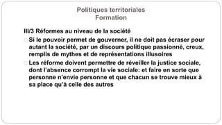 Politiques territoriales
Formation
III/3 Réformes au niveau de la société
Si le pouvoir permet de gouverner, il ne doit pas écraser pour
autant la société, par un discours politique passionné, creux,
remplis de mythes et de représentations illusoires
Les réforme doivent permettre de réveiller la justice sociale,
dont l’absence corrompt la vie sociale: et faire en sorte que
personne n’envie personne et que chacun se trouve mieux à
sa place qu’à celle des autres
 