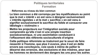 Politiques territoriales
Formation
Réformes au niveau du bien commun
Le bien commun a été corrompu par les mystificateurs au point
que le mot « intérêt » en est venu à désigner exclusivement
« intérêts égoïstes » et le mot « sacrifice » en est venu à
signifier exclusivement le sacrifice du faible et consacrer une
idéologie « victimaire »
Mettre les projecteurs sur l’intégration sociale pour
comprendre qu’elle n’est ni une simple insertion
socioéconomique, ni une assimilation conduisant à
l’effacement des référents socioculturels d’origine
Cette politique réformiste se traduiront par le souci de faire
ressentir à l’homme, que plus il avance, plus il est en dette
envers ses concitoyens, voie seule à même de pallier le
désarroi des errances, des exclusions et des misères, pour que
les hommes ne deviennent des dangers les uns pour les autres
 