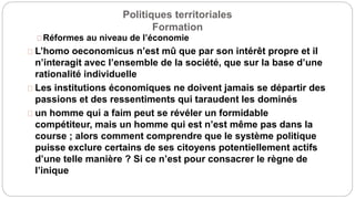 Politiques territoriales
Formation
Réformes au niveau de l’économie
L’homo oeconomicus n’est mû que par son intérêt propre et il
n’interagit avec l’ensemble de la société, que sur la base d’une
rationalité individuelle
Les institutions économiques ne doivent jamais se départir des
passions et des ressentiments qui taraudent les dominés
un homme qui a faim peut se révéler un formidable
compétiteur, mais un homme qui est n’est même pas dans la
course ; alors comment comprendre que le système politique
puisse exclure certains de ses citoyens potentiellement actifs
d’une telle manière ? Si ce n’est pour consacrer le règne de
l’inique
 