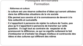 Politiques territoriales
Formation
Réformes et culture
la culture est une réserve collective d’idées qui seront utilisées
dans les différentes situations de la vie sociale
Elle permet aux savoirs et à la connaissance de devenir à la
fois collectifs et cumulatifs
Il n’appartient à personne de rejeter la culture de l’autre, pas
plus qu’il n’appartient à personne de trancher sur cette
question. Il s’agit tout au contraire de respecter et de
promouvoir la différence, ce qui ne signifie nullement le fait
d’embaumer et d’exhaler les éloges mielleux et controuvés des
idées et des cultures qui diffèrent des nôtres
 