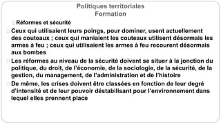 Politiques territoriales
Formation
Réformes et sécurité
Ceux qui utilisaient leurs poings, pour dominer, usent actuellement
des couteaux ; ceux qui maniaient les couteaux utilisent désormais les
armes à feu ; ceux qui utilisaient les armes à feu recourent désormais
aux bombes
Les réformes au niveau de la sécurité doivent se situer à la jonction du
politique, du droit, de l’économie, de la sociologie, de la sécurité, de la
gestion, du management, de l’administration et de l’histoire
De même, les crises doivent être classées en fonction de leur degré
d’intensité et de leur pouvoir déstabilisant pour l’environnement dans
lequel elles prennent place
 