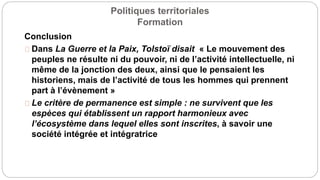 Politiques territoriales
Formation
Conclusion
Dans La Guerre et la Paix, Tolstoï disait « Le mouvement des
peuples ne résulte ni du pouvoir, ni de l’activité intellectuelle, ni
même de la jonction des deux, ainsi que le pensaient les
historiens, mais de l’activité de tous les hommes qui prennent
part à l’évènement »
Le critère de permanence est simple : ne survivent que les
espèces qui établissent un rapport harmonieux avec
l’écosystème dans lequel elles sont inscrites, à savoir une
société intégrée et intégratrice
 