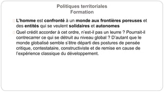 Politiques territoriales
Formation
L’homme est confronté à un monde aux frontières poreuses et
des entités qui se veulent solidaires et autonomes
Quel crédit accorder à cet ordre, n’est-il pas un leurre ? Pourrait-il
contrecarrer ce qui se détruit au niveau global ? D’autant que le
monde globalisé semble s’être départi des postures de pensée
critique, contestataire, constructiviste et de remise en cause de
l’expérience classique du développement.
 