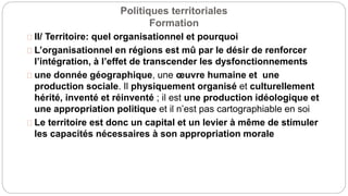 Politiques territoriales
Formation
II/ Territoire: quel organisationnel et pourquoi
L’organisationnel en régions est mû par le désir de renforcer
l’intégration, à l’effet de transcender les dysfonctionnements
une donnée géographique, une œuvre humaine et une
production sociale. Il physiquement organisé et culturellement
hérité, inventé et réinventé ; il est une production idéologique et
une appropriation politique et il n’est pas cartographiable en soi
Le territoire est donc un capital et un levier à même de stimuler
les capacités nécessaires à son appropriation morale
 