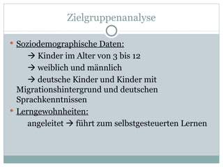Zielgruppenanalyse Soziodemographische Daten:   Kinder im Alter von 3 bis 12   weiblich und männlich   deutsche Kinder und Kinder mit Migrationshintergrund und deutschen Sprachkenntnissen Lerngewohnheiten: angeleitet    führt zum selbstgesteuerten Lernen  