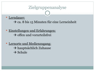 Zielgruppenanalyse Lerndauer:   ca. 8 bis 15 Minuten für eine Lerneinheit Einstellungen und Erfahrungen:   offen und vorurteilsfrei Lernorte und Medienzugang:   hauptsächlich Zuhause   Schule 