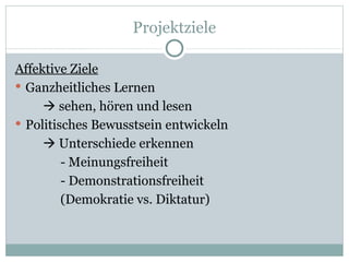 Projektziele Affektive Ziele Ganzheitliches Lernen   sehen, hören und lesen Politisches Bewusstsein entwickeln   Unterschiede erkennen - Meinungsfreiheit - Demonstrationsfreiheit (Demokratie vs. Diktatur)  