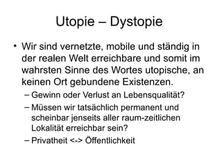 Utopie – Dystopie  Wir sind vernetzte, mobile und ständig in der realen Welt erreichbare und somit im wahrsten Sinne des Wortes utopische, an keinen Ort gebundene Existenzen.  Gewinn oder Verlust an Lebensqualität? Müssen wir tatsächlich permanent und scheinbar jenseits aller raum-zeitlichen Lokalität erreichbar sein? Privatheit <-> Öffentlichkeit 