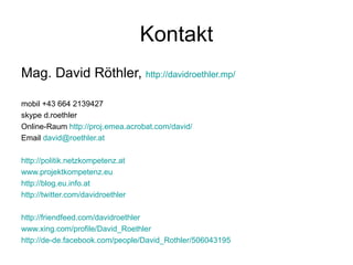 Kontakt Mag. David Röthler,  http://davidroethler.mp/   mobil +43 664 2139427 skype d.roethler Online-Raum  http://proj.emea.acrobat.com/david/ Email  [email_address]   http://politik.netzkompetenz.at www.projektkompetenz.eu http://blog.eu.info.at http://twitter.com/davidroethler http://friendfeed.com/davidroethler www.xing.com/profile/David_Roethler http://de-de.facebook.com/people/David_Rothler/506043195 