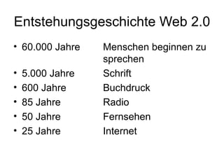 Entstehungsgeschichte Web 2.0 60.000 Jahre  Menschen beginnen zu  sprechen 5.000 Jahre Schrift 600 Jahre Buchdruck 85 Jahre Radio 50 Jahre Fernsehen 25 Jahre Internet 