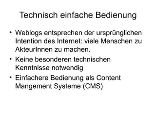 Technisch einfache Bedienung Weblogs entsprechen der ursprünglichen Intention des Internet: viele Menschen zu AkteurInnen zu machen. Keine besonderen technischen Kenntnisse notwendig Einfachere Bedienung als Content Mangement Systeme (CMS)  