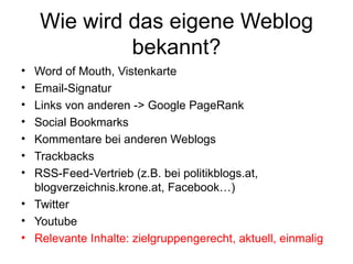 Wie wird das eigene Weblog bekannt? Word of Mouth, Vistenkarte Email-Signatur Links von anderen -> Google PageRank Social Bookmarks Kommentare bei anderen Weblogs Trackbacks RSS-Feed-Vertrieb (z.B. bei politikblogs.at, blogverzeichnis.krone.at, Facebook…) Twitter Youtube Relevante Inhalte: zielgruppengerecht, aktuell, einmalig 