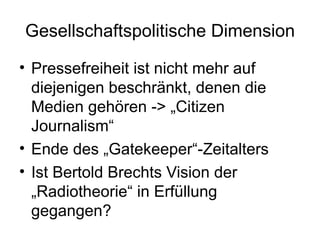 Gesellschaftspolitische Dimension Pressefreiheit ist nicht mehr auf diejenigen beschränkt, denen die Medien gehören -> „Citizen Journalism“ Ende des „Gatekeeper“-Zeitalters  Ist Bertold Brechts Vision der „Radiotheorie“ in Erfüllung gegangen? 