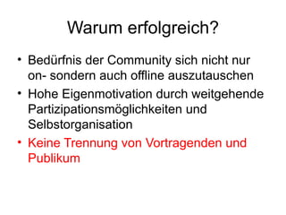 Warum erfolgreich? Bedürfnis der Community sich nicht nur on- sondern auch offline auszutauschen Hohe Eigenmotivation durch weitgehende Partizipationsmöglichkeiten und Selbstorganisation Keine Trennung von Vortragenden und Publikum 