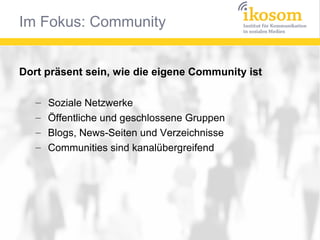 Im Fokus: Community


Dort präsent sein, wie die eigene Community ist

   –   Soziale Netzwerke
   –   Öffentliche und geschlossene Gruppen
   –   Blogs, News-Seiten und Verzeichnisse
   –   Communities sind kanalübergreifend
 