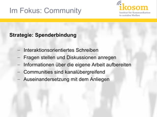 Im Fokus: Community


Strategie: Spenderbindung

   –   Interaktionsorientiertes Schreiben
   –   Fragen stellen und Diskussionen anregen
   –   Informationen über die eigene Arbeit aufbereiten
   –   Communities sind kanalübergreifend
   –   Auseinandersetzung mit dem Anliegen
 