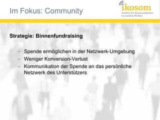 Im Fokus: Community


Strategie: Binnenfundraising

   – Spende ermöglichen in der Netzwerk-Umgebung
   – Weniger Konversion-Verlust
   – Kommunikation der Spende an das persönliche
     Netzwerk des Unterstützers
 