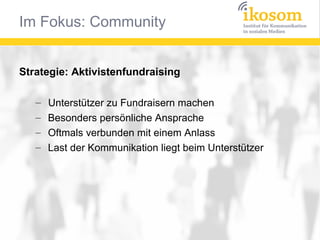 Im Fokus: Community


Strategie: Aktivistenfundraising

   –   Unterstützer zu Fundraisern machen
   –   Besonders persönliche Ansprache
   –   Oftmals verbunden mit einem Anlass
   –   Last der Kommunikation liegt beim Unterstützer
 
