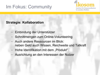 Im Fokus: Community


Strategie: Kollaboration

   – Einbindung der Unterstützer
   – Schnittmengen zum Online-Volunteering
   – Auch andere Ressourcen im Blick:
     neben Geld auch Wissen, Reichweite und Tatkraft
   – Hohe Identifikation mit dem „Produkt“
   – Ausrichtung an den Interessen der Nutzer
 