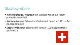 Staatssymbole
• Nationalflagge, Wappen: ein weisses Kreuz auf rotem
quadratischem Feld
• Nationalhymne: Schweizer Psalm (seit dem 1.4.1981) – Text:
Leonard Widmer
• Staats-Währung: Schweizer Franken (100 Rappen(franc.
centimes) )
 