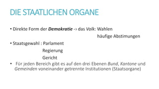 DIE STAATLICHEN ORGANE
• Direkte Form der Demokratie -› das Volk: Wahlen
häufige Abstimungen
• Staatsgewahl : Parlament
Regierung
Gericht
• Fϋr jeden Bereich gibt es auf den drei Ebenen Bund, Kantone und
Gemeinden voneinander getrennte Institutionen (Staatsorgane)
 