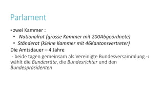 Parlament
• zwei Kammer :
• Nationalrat (grosse Kammer mit 200Abgeordnete)
• Ständerat (kleine Kammer mit 46Kantonsvertreter)
Die Amtsdauer – 4 Jahre
- beide tagen gemeinsam als Vereinigte Bundesversammlung -›
wählt die Bundesräte, die Bundesrichter und den
Bundespräsidenten
 