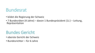 Bundesrat
• bildet die Regierung der Schweiz
• 7 Bundesräten (4 Jahre) – davon 1 Bundespräsident (1J.) – Leitung,
Repräsentation
Bundes Gericht
• oberste Gericht der Schweiz
• Bundesrichter – fϋr 6 Jahre
 