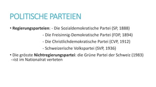 POLITISCHE PARTEIEN
• Regierungsparteien: - Die Sozialdemokratische Partei (SP, 1888)
- Die Freisinnig-Demokratische Partei (FDP, 1894)
- Die Christlichdemokratische Partei (CVP, 1912)
- Schweizerische Volkspartei (SVP, 1936)
• Die grӧsste Nichtregierungspartei: die Grϋne Partei der Schweiz (1983)
-›ist im Nationalrat verteten
 