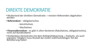 DIREKTE DEMOKRATIE
• Mutterland der direkten Demokratie -› meisten Referenden abgehalten
werden
• Referendum – obligatorisches
- konstitutives
- fakultatives
• Finanzreferendum - es gibt in allen Kantonen (fakultatives, obligatorisches),
nicht auf Bundesebene
• Konkordanz-Demokratie mit dem Kollegialitätsprinzip -› Exekutiv- als auch
Legislativ-Tätigkeit muss Rϋckalt bei einem mährheitsfähigen Teil der
Bevӧlkerung haben
 