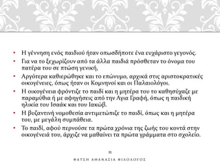 • Η γέννηση ενός παιδιού ήταν οπωσδήποτε ένα ευχάριστο γεγονός.
• Για να το ξεχωρίζουν από τα άλλα παιδιά πρόσθεταν το όνομα του
πατέρα του σε πτώση γενική,
• Αργότερα καθιερώθηκε και το επώνυμο, αρχικά στις αριστοκρατικές
οικογένειες, όπως ήταν οι Κομνηνοί και οι Παλαιολόγοι.
• Η οικογένεια φρόντιζε το παιδί και η μητέρα του το καθησύχαζε με
παραμύθια ή με αφηγήσεις από την Αγια Γραφή, όπως η παιδική
ηλικία του Ισαάκ και του Ιακώβ.
• Η βυζαντινή νομοθεσία αντιμετώπιζε το παιδί, όπως και η μητέρα
του, με μεγάλη συμπάθεια.
• Το παιδί, αφού περνούσε τα πρώτα χρόνια της ζωής του κοντά στην
οικογένειά του, άρχιζε να μαθαίνει τα πρώτα γράμματα στο σχολείο.
11
Φ Α Τ Σ Η Α Θ Α Ν Α Σ Ι Α Φ Ι Λ Ο Λ Ο Γ Ο Σ
 