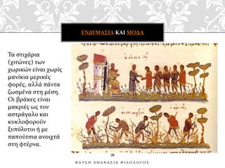 Τα στιχάρια
(χιτώνες) των
χωρικών είναι χωρίς
μανίκια μερικές
φορές, αλλά πάντα
ζωσμένα στη μέση.
Οι βράκες είναι
μακριές ως τον
αστράγαλο και
κυκλοφορούν
ξυπόλυτοι ή με
παπούτσια ανοιχτά
στη φτέρνα.
ΕΝΔΥΜΑΣΙΑ ΚΑΙ ΜΟΔΑ
20
Φ Α Τ Σ Η Α Θ Α Ν Α Σ Ι Α Φ Ι Λ Ο Λ Ο Γ Ο Σ
 