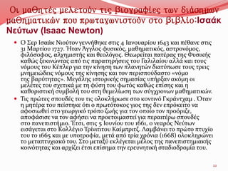Οι μαθητές μελετούν τις βιογραφίες των διάσημων
μαθηματικών που πρωταγωνιστούν στο βιβλίο:Ισαάκ
Νεύτων (Isaac Newton)
 Ο Σερ Ισαάκ Νιούτον γεννήθηκε στις 4 Ιανουαρίου 1643 και πέθανε στις
31 Μαρτίου 1727. Ήταν Άγγλος φυσικός, μαθηματικός, αστρονόμος,
φιλόσοφος, αλχημιστής και θεολόγος. Θεωρείται πατέρας της Φυσικής
καθώς ξεκινώντας από τις παρατηρήσεις του Γαλιλαίου αλλά και τους
νόμους του Κέπλερ για την κίνηση των πλανητών διατύπωσε τους τρεις
μνημειώδεις νόμους της κίνησης και τον περισπούδαστο «νόμο
της βαρύτητας». Μεγάλης ιστορικής σημασίας υπήρξαν ακόμη οι
μελέτες του σχετικά με τη φύση του φωτός καθώς επίσης και η
καθοριστική συμβολή του στη θεμελίωση των σύγχρονων μαθηματικών.
 Τις πρώτες σπουδές του τις ολοκλήρωσε στο κοντινό Γκράντχαμ . Όταν
η μητέρα του πείστηκε ότι ο πρωτότοκος γιος της δεν επρόκειτο να
αφοσιωθεί στο γεωργικό τρόπο ζωής για τον οποίο τον προόριζε,
αποφάσισε να τον αφήσει να προετοιμαστεί για περαιτέρω σπουδές
στο πανεπιστήμιο. Έτσι, στις 5 Ιουνίου του 1661, ο νεαρός Νεύτων
εισάγεται στο Κολλέγιο Τρίνιτιτου Καίμπριτζ. Λαμβάνει το πρώτο πτυχίο
του το 1665 και με υποτροφία, μετά από τρία χρόνια (1668) ολοκληρώνει
το μεταπτυχιακό του. Στο μεταξύ εκλέγεται μέλος της πανεπιστημιακής
κοινότητας και αρχίζει έτσι επίσημα την ερευνητική σταδιοδρομία του.
22
 