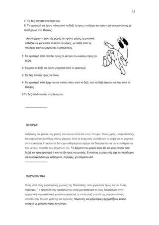 12
7: Το δεξί πατάει στη θέση του
8: Το αριστερό σε άρση πάνω από το δεξί, ή προς το κέντρο και αριστερά ακουμπώντας με
τα δάχτυλα στο έδαφος.
Αφού χορευτεί αρκετές φορές το πρώτο μέρος, η μουσική
αλλάζει και χορεύεται το δεύτερο μέρος, με λαβή από τις
παλάμες και τους αγκώνες λυγισμένους.
1: Το αριστερό πόδι πατάει προς το κέντρο του κύκλου προς τα
δεξιά.
2: Έρχεται το δεξί σε άρση μπροστά από το αριστερό.
3: Το δεξί πατάει προς τα πίσω.
4: Το αριστερό πόδι έρχεται και πατάει πίσω από το δεξί, ενώ το δεξί σηκώνεται λίγο από το
έδαφος.
5:Το δεξί πόδι πατάει στη θέση του.

-------------------------

ΜΠΕΡΑΤΙ
Ανδρικός και γυναικείος χορός που συναντάται και στην Ήπειρο. Είναι χορός «συγκαθιστός»,
και χορευόταν συνήθως στους γάμους, όταν οι συγγενείς συνόδευαν τη νύφη και το γαμπρό
στην εκκλησία. Γι αυτό και δεν έχει καθορισμένο σχήμα και διακρίνεται για την ελευθερία και
την μεγάλη ποικιλία των βημάτων του. Τα βήματα του χορού είναι έξι και χορεύονται τρία
δεξιά και τρία αριστερά ή και τα έξι προς τα εμπρός. Εντούτοις ο χορευτής είχε το περιθώριο
να αυτοσχεδιάσει με καθίσματα, στροφές, χτυπήματα κλπ.
-------------------------

ΚΑΡΑΓΚΟΥΝΑ
Ένας από τους κυριότερους χορούς της Θεσσαλίας, που χορεύεται όμως και σε άλλες
περιοχές. Το τραγούδι της καραγκούνας είναι μια αναφορά κι ένας θαυμασμός στην
αρχοντική καραγκούνικη γυναικεία φορεσιά, η οποία μαζί μ αυτή της σαρακατσάνας,
αποτέλεσαν θέματα μελέτης και έρευνας. Χορευτές και χορεύτριες σχηματίζουν κύκλο
ανοιχτό με μέτωπο προς το κέντρο.

 