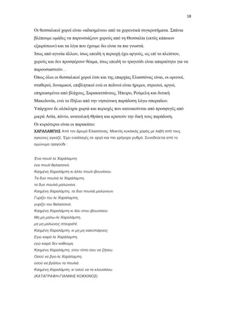 18

Οι θεσσαλικοί χοροί είναι «αδικημένοι» από τα χορευτικά συγκροτήματα. Σπάνια
βλέπουμε ομάδες να παρουσιάζουν χορούς από τη Θεσσαλία (εκτός κάποιων
εξαιρέσεων) και τα λίγα που έχουμε δει είναι τα πιο γνωστά.
Ίσως από αγνοία άλλων, ίσως επειδή η περιοχή έχει αργούς, ως επί το πλείστον,
χορούς και δεν προσφέρουν θέαμα, ίσως επειδή το τραγούδι είναι απαραίτητο για να
παρουσιαστούν. .
Όπως όλοι οι θεσσαλικοί χοροί έτσι και της επαρχίας Ελασσόνας είναι, οι ορεινοί,
σταθεροί, δυναμικοί, επιβλητικοί ενώ οι πεδινοί είναι ήρεμοι, στρωτοί, αργοί,
επηρεασμένοι από βλάχους, Σαρακατσάνους, Ήπειρο, Ρούμελη και δυτική
Μακεδονία, ενώ το Πήλιο από την νησιώτικη παράδοση λόγω σποραδων.
Υπάρχουν δε ολόκληρα χωριά και περιοχές που κατοικούνται από προσφυγές από
μικρά Ασία, πόντο, ανατολική Θράκη και κρατούν την δική τους παράδοση.
Οι κυριότεροι είναι οι παρακάτω:
ΧΑΡΑΛΑΜΠΗΣ Από τον Δρυμό Ελασσόνας. Μεικτός κυκλικός χορός με λαβή από τους
αγκώνες αγκαζέ. Έχει εναλλαγές σε αργό και πιο γρήγορο ρυθμό. Συνοδεύεται από το
ομώνυμο τραγούδι :

Ένα πουλί λε Χαράλαμπη
ένα πουλί θαλασσινό.
Καημένη Χαραλάμπη κι άλλο πουλί ιβουνίσιου.
Τα δυο πουλιά λε Χαράλαμπη,
τα δυο πουλιά μαλώνανε.
Καημένη Χαραλάμπη, τα δυο πουλιά μαλώνουν.
Γυρίζει του λε Χαράλαμπη,
γυρίζει του θαλασσινό.
Καημένη Χαραλάμπη κι λέει στου ιβουνίσιου.
Μη μη μαλω-λε Χαραλάμπη,
μη μη μαλώνεις σταυραϊτέ.
Καημένη Χαραλάμπη, κι μη μη κακοπαίρνεις.
Εγώ καιρό λε Χαράλαμπη,
εγώ καιρό δεν καθουμη.
Καημένη Χαραλάμπη, στον τόπο σου να ζήσου.
Οσού να βγα-λε Χαράλαμπη,
οσού να βγάλου τα πουλιά.
Καημένη Χαραλάμπη, κι οσού να τα κλουσίσου.
(ΚΑΤΑΓΡΑΦΗ-ΓΙΑΝΝΗΣ ΚΟΚΚΙΝΟΣ)

 