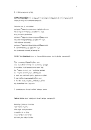 19
Σε επτάσημο μουσικό μέτρο.

ΚΥΡΑ ΒΙΡΓΙΩΤΙΣΣΑ Από τον Δρυμό. Γυναικείος κυκλικός χορός Σε τετράσημο μουσικό
μέτρο, με το ομώνυμο ιστορικό τραγούδι :

Τα σπίτια που χα στου ιβουνι
μωρ κυρά Γιώργη-στη ρινιωτισσα-κυρά βιργιώτισσα.
Πα-να-σας δεν τα πηρη μωρ αρβανίτου κόρη.
Μουχτάρ πασάς τα πατηση
μωρ κυρά Γιώργη-στη ρινωτισσα-κυρά βιργιωτισσα
Μουχτάρ-πασάς τη πήρη μωρ αρβανίτου κόρη.
Πήρη κορίτσια πήρ πιδια
μωρ κυρά Γιώργη-στη ρινωτισσα-κυρά βιργιωτισσα
Κι ένα παλικαράκι μωρ αρβανίτου κόρη.
(ΚΑΤΑΓΡΑΦΗ-ΓΙΑΝΝΗΣ ΚΟΚΚΙΝΟΣ)

ΠΕΡΑ ΣΤΗΝ ΑΝΑΤΟΛΗ. Από τα Γιαννωτά Ελασσόνας. μεικτός χορός και τραγούδι:

Πέρα στην ανατολή μωρέ λεβέντη μου,
κι ως την ανδριανουπολη -γεια ς ματακια μ έμορφα.
Κει πουλούν γλυκό κρασί μωρέ λεβέντη μου,
όλο Τούρκοι το πιναν-γεια ς ματάκια μ έμορφα.
όλο Τούρκοι το πιναν μωρέ λεβέντη μου,
το πιναν του πλέρωναν -γεια ς ματάκια μ έμορφα
Κι ένας παλιοκόνιαρος μωρέ λεβέντη μου
το πινε δεν πλερώνει-γεια ς ματάκια μ έμορφα.
(ΚΑΤΑΓΡΑΦΗ- ΑΦΟΙ ΝΤΕΛΗ).

Σε τετράσημο και δίσημο εναλλάξ μουσικό μέτρο.

ΤΑ ΜΑΡΟΥΛΙΑ Από τον Δρυμό. Μιμικός χορός και τραγούδι:

Μαρούλια είχα στον κήπο μου
ντραγάτη θα σε βάλω
κι αν λείψει κανά μαρόφυλο
στην κρίση θα σε βάλω
κι εγώ κριτής κι εσύ κριτής
που κριν’ς τον κόσμουν όλον

 