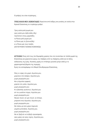 20

Ο ρυθμός του είναι τετράσημος.

ΤΡΕΙΣ ΚΑΛΟΙ ΜΟΥ ΛΕΒΕΝΤΑΔΕΣ Χορεύεται από άνδρες και γυναίκες σε κύκλο στην
Κρανιά Ελασσόνας σε τετράσημο ρυθμό.

Τρεις καλοί-μιλά ρωμιά μου
τρεις καλοί μου λεβενταδες (δις)
περπατούν στους μαχαλάδες
τη Ρηνιώ-μιλά ρωμιά μου
τη Ρηνιώ μας τη ζητουνε(δις)
κι η Ρηνιώ μας τους πικάζει.
(ΚΑΤΑΓΡΑΦΗ-ΓΙΑΝΝΗΣ ΚΟΚΚΙΝΟΣ)

ΑΓΓΕΛΙΝΑ Ένας από τους πιο δημοφιλής χορούς που τον συναντάμε σε πολλά χωριά της
Ελασσόνας και χορεύεται κυρίως του Λαζάρου από τις Λαζαρίνες αλλά και σε άλλες
εκδηλώσεις της ζωής. Κυκλικός χορός σε επτάσημο μουσικό μέτρο αλλά με τα
χαρακτηριστικά βήματα της περιοχής.
Εμείς τον καταγράψαμε στο Μικρό Ελευθεροχώρι Ελασσόνας.

Όλες οι νύφες στο χορό, Αγγελίνα μου,
χορεύουν στα σαιάρια, Αγγελίνα μου,
μωρέ μαυρομάτα μου.
Και η Αγγελίνα ορφανή,
χορεύει στο γιλέκι, Αγγελίνα μου,
μωρέ μαυρομάτα μου.
Κι ο βασιλιάς αγνάντευε, Αγγελίνα μου
απ τον γυαλένιο πύργο, Αγγελίνα μου
μωρέ μαυρομάτα μου.
Να’μαν πουλί, να’ μαν πουλί, να πέταγα,
μπροστά στην Αγγελίνα, Αγγελίνα μου,
μωρέ μαυρομάτα μου.
Να πιάσω χε-λελε χέρια παχουλά,
γιομάτα μπιλιτζίκια, Αγγελίνα μου,
μωρέ μαυρομάτα μου.
Να τα’ βαζα-λε να τα’βαζα προσκέφαλα,
τρεις μέρες και τρεις νύχτες, Αγγελίνα μου,
μωρέ μαυρομάτα μου.

 