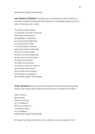 21
(ΚΑΤΑΓΡΑΦΗ-ΤΑΣΟΣ ΓΕΩΡΓΟΥΛΑΣ)

ΤΗΣ ΓΑΛΑΝΗΣ ΤΟ ΦΟΡΕΜΑ Ένας χορός που τον συναντάμε και σε άλλες περιοχές της
Θεσσαλίας. Στο Μικρό Ελευθεροχώρι Ελασσόνας πού τον καταγράψαμε χορεύεται στα τρία
κυρίως στους γάμους για τις νύφες.

Της γαλανής το φο-το φόρεμα
της ρού-μωρέ, της ρούσας το φουστάνι
χίλιοι ραφτά- ρούσσα γαλανή
χιλιοι ραφτάδες το ‘ραβαν(δις)
και χί-μωρέ και χίλια μαθητούδια.
Κι ένα μικρό ρούσα γαλανή
κι ένα μικρό ραφτό-ι-πουλο(δις)
ραφτεί μωρέ ραφτεί και τραγουδάει.
Φουστάνι μου ρούσα γαλανή
φουστάνι μου περή-περήφανο(δις)
και χρυ-μωρέ και χρυσοκεντημένο.
Πότε θα χω ρούσα γαλανή
πότε θα χω στα γόνατα(δις)
να χα μωρέ να ΄χα και την κυρά μου.
Να μας κερνά- ρούσα γαλανή
να μας κερνάει γλυκό κρασί(δις)
ρακί μωρέ ρακί να παραγγέλνει.
(ΚΑΤΑΓΡΑΦΗ-ΤΑΣΟΣ ΓΕΩΡΓΟΥΛΑΣ)

ΗΡΘΕ Η ΧΕΛΙΔΟΝΑ Χορός που χορεύται στο Μικρό Ελευθεροχώρι Ελασσόνας σε ρυθμό
τρίσημο. Είναι τσάμικος αργός, βαρύς χορός που χορεύεται την Άνοιξη και του Λαζάρου.

Ήρθε η χελιδόνα,
έφερε χαμπέρι.
Πήραν τον καλό μου,
και τον αδελφό μας.
Πάνε να τον κρεμάσουν,
στο καρφί της πόρτας,
και τα παραθύρια.
(ΚΑΤΑΓΡΑΦΗ-ΤΑΣΟΣ ΓΕΩΡΓΟΥΛΑΣ)

Αλλοι χοροί της επαρχίας Ελασσόνας είναι το «ροσάλιο», χορός που χορεύονταν από

 