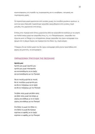 22
κουκουλοφορους στη περίοδο της τουρκοκρατίας και τα «κουβάρια», σατυρικός και
περιπαιχτικός χορός.

Οι περισσότεροι χοροί χορεύονταν από γυναίκες χωρίς την συνοδεία μουσικών οργάνων, γι
αυτό και έχουν διασωθεί περισσότερα τραγούδια τραγουδισμένα από γυναίκες παρά
μελωδίες που χορεύονταν από άντρες

Επίσης στην περιοχή κατά τόπους χορεύονται αλλά και τραγουδιένται ανάλογα με την γιορτή
και πολλοί ακόμη χοροί και τραγούδια όπως π.χ. τα «Πασχαλόγιορτα», τραγούδια που
λέγονται μονό το Πάσχα η τα «αποκριάτικα» άσοχα τραγούδια που έχουν καταγραφεί στον
Δρυμό από τη Δόμνα Σαμίου και περιέχονται στον δίσκο της «Ιερά-ανίερα».

Υπάρχουν δε και πολλοί χοροί που δεν έχουν καταγραφεί αλλά γίνεται προσπάθεια,από
φορείς και μελετητές, να καταγραφούν.

ΠΑΡΑΔΟΣΙΑΚΑ ΤΡΑΓΟΥΔΙΑ ΤΗΣ ΘΕΣΣΑΛΙΑΣ
Αμπέλι μου
Αμπέλι μου μωρέ ναμπέλι μου
αμπέλι μου μωρέ πλατύφυλλο
και κοντοκλαδεμένο να σε όριζα
και κοντοκλαδεμένο μα την Παναγιά
Θα σε πουλή μωρέ θα σε πουλή
θα σε πουλήσω μωρ αμπέλι μου
και θα σε παζαρέψω να σε όριζα
και θα σε παζαρέψω μα την Παναγιά
Για βάλε νιούς μωρέ για βάλε νιούς
για βάλε νιούς μωρέ και σκάψε με
γέρους και κλάδεψε με να σε όριζα
γέρους και κλάδεψε μα την Παναγιά
Στο δόλιο το μωρέ στο δόλιο το
στο δόλιο το μωρέ δευτέρισμα
κορίτσια κι νυφάδες να σε όριζα
κορίτσια κι νυφάδες μα την Παναγιά

 