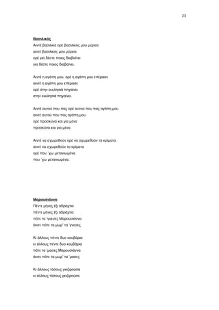 23

Βασιλικός
Αιντέ βασιλικό ορέ βασιλικός μου μύρισε
αιντέ βασιλικός μου μύρισε
ορέ για δέστε ποιος διαβαίνει
για δέστε ποιος διαβαίνει.
Αιντέ η αγάπη μου, ορέ η αγάπη μου επέρασε
αιντέ η αγάπη μου επέρασε
ορέ στην εκκλησιά πηγαίνει
στην εκκλησιά πηγαίνει.
Αιντέ αυτού που πας ορέ αυτού που πας αγάπη μου
αιντέ αυτού που πας αγάπη μου
ορέ προσκύνα και για μένα
προσκύνα και για μένα.
Αιντέ να σχωρεθούν ορέ να σχωρεθούν τα κρίματα
αιντέ να σχωρεθούν τα κρίματα
ορέ που `χω μετανιωμένα
που `χω μετανιωμένα.

Μαρουσιάννα
Πέντε μήνες έξι αδράχτια
πέντε μήνες έξι αδράχτια
πότε τα ’γνεσες Μαρουσιάννα
άιντε πότε τα μωρ’ τα ’γνεσες
Κι άλλους πέντε δυο κουβάρια
κι άλλους πέντε δυο κουβάρια
πότε τα ’μασες Μαρουσιάννα
άιντε πότε τα μωρ’ τα ’μασες
Κι άλλους τόσους γκιζιρούσα
κι άλλους τόσους γκιζιρούσα

 