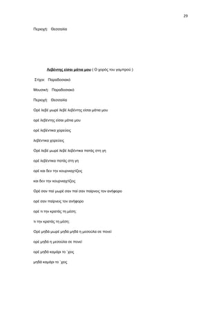 29
Περιοχή: Θεσσαλία

Λεβέντης είσαι μάτια μου ( Ο χορός του γαμπρού )
Στίχοι: Παραδοσιακό
Μουσική: Παραδοσιακό
Περιοχή: Θεσσαλία
Ορέ λεβέ μωρέ λεβέ λεβέντης είσαι μάτια μου
ορέ λεβέντης είσαι μάτια μου
ορέ λεβέντικα χορεύεις
λεβέντικα χορεύεις
Ορέ λεβέ μωρέ λεβέ λεβέντικα πατάς στη γη
ορέ λεβέντικα πατάς στη γη
ορέ και δεν την κουρνιαχτίζεις
και δεν την κουρνιαχτίζεις
Ορέ σαν παί μωρέ σαν παί σαν παίρνεις τον ανήφορο
ορέ σαν παίρνεις τον ανήφορο
ορέ τι την κρατάς τη μέση;
τι την κρατάς τη μέση;
Ορέ μηδά μωρέ μηδά μηδά η μεσούλα σε πονεί
ορέ μηδά η μεσούλα σε πονεί
ορέ μηδά καμάρι το `χεις
μηδά καμάρι το `χεις

 