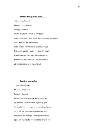 30

Σαν πας πουλί μ΄ στην ξενιτιά
Στίχοι: Παραδοσιακό
Μουσική: Παραδοσιακό
Περιοχή: Θεσσαλία
Αι, σαν πας, πουλί μ’ πουλί μ’ στην ξενιτιά
αι, σαν πας, πουλί μ’ στην ξενιτιά κι αν πας, πουλί μ, στα ξένα.
Σύρε, γκιζέρα – γκιζέρα το ντουνιά,
σύρε, γκιζέρα – το ντουνιά και τον απάνω κόσμο.
Ορέ, κι ωσ’ ευρείς ά – μωρέ – ν – άλλη σαν κι εμέ
κι οσο ευρείς άλλη σαν κι μέ, μένα παράτησέ με.
Κι οσο ευρείς άλλη σαν κι μέ, μένα παράτησέ με
μένα παράτησε με, μένα παράτησέ με.

Τρικαλινή μου πέρδικα
Στίχοι: Παραδοσιακό
Μουσική: Παραδοσιακό
Περιοχή: Θεσσαλία
Άιντε ορέ τρικαλινή μου, τρικαλινή μου πέρδικα
ορέ τρικαλινή μου πέρδικα και λαρσινή τρυγόνα
Άιντε ορέ σ’ όλο τον κόσμο, σ’ όλο τον κόσμο ήμερη
ορέ σ’ όλο τον κόσμο ήμερη σε μένα αγριεμένη
Άιντε ορέ ν’ άσε την αγριά ν’ άσε την αγριάδα σου
ορέ ν’ άσε την αγριάδα σου κι έλα στην αγκαλιά μου

 