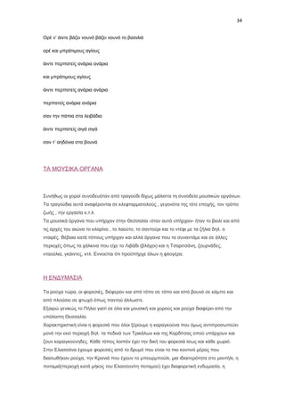 34
Ορέ ν’ άιντε βάζει νουνό βάζει νουνό το βασιλιά
ορέ και μπράτιμους αγίους
άιντε περπατείς ανάρια ανάρια
και μπράτιμους αγίους
άιντε περπατείς ανάρια ανάρια
περπατείς ανάρια ανάρια
σαν την πάπια στα λειβάδια
άιντε περπατείς σιγά σιγά
σαν τ’ αηδόνια στα βουνά

ΤΑ ΜΟΥΣΙΚΑ ΟΡΓΑΝΑ

Συνήθως οι χοροί συνοδευόταν από τραγούδι δίχως μάλιστα τη συνοδεία μουσικών οργάνων.
Τα τραγούδια αυτά αναφέρονται σε κλεφταρματολούς , γεγονότα της τότε εποχής, τον τρόπο
ζωής , την εργασία κ.τ.λ.
Τα μουσικά όργανα που υπήρχαν στην Θεσσαλία -όταν αυτά υπήρχαν- ήταν το βιολί και από
τις αρχές του αιώνα το κλαρίνο , το λαούτο, το σαντούρι και το ντέφι με τα ζήλια δηλ. ο
νταιρές. Βέβαια κατά τόπους υπήρχαν και αλλά όργανα που τα συναντάμε και σε άλλες
περιοχές όπως τα χάλκινα που είχε το Λιβάδι (βλάχοι) και η Τσαριτσάνη, ζουρνάδες,
νταούλια, γκάιντες, κτλ. Εννοείται ότι προϋπήρχε όλων η φλογέρα.

Η ΕΝΔΥΜΑΣΙΑ
Τα ρούχα τώρα, οι φορεσιές, διέφεραν και από τόπο σε τόπο και από βουνό σε κάμπο και
από πλούσιο σε φτωχό όπως παντού άλλωστε.
Εξαιρώ γενικώς το Πήλιο γιατί σε όλα και μουσική και χορούς και ρούχα διαφέρει από την
υπόλοιπη Θεσσαλία.
Χαρακτηριστική είναι η φορεσιά που όλοι ξέρουμε η καραγκούνα που όμως αντιπροσωπεύει
μονό την εκεί περιοχή δηλ. τα πεδινά των Τρικάλων και της Καρδίτσας οπού υπάρχουν και
ζουν καραγκούνηδες. Κάθε τόπος λοιπόν έχει την δική του φορεσιά ίσως και κάθε χωριό.
Στην Ελασσόνα έχουμε φορεσιές από το δρυμό που είναι το πιο κοντινό μέρος που
διασωθήκαν ρούχα, την Κρανιά που έχουν το μπουρμπούλι, μια ιδιαιτερότητα στο μαντήλι, η
ποταμιά(περιοχή κατά μήκος του Ελασσονίτη ποταμού) έχει διαφορετική ενδυμασία, η

 